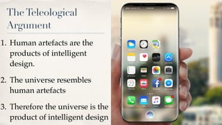 TheTeleological
Argument
1. Human artefacts are the
products of intelligent
design.
2. The universe resembles
human artefacts
3. Therefore the universe is the
product of intelligent design
 