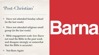 ‘Post-Christian’
✤ Have not attended Sunday school
(in the last week)
✤ Have not attended religious small
group (in the last week)
✤ Bible engagement scale: low (have
not read the Bible in the past week
and disagree strongly or somewhat
that the Bible is accurate)
✤ Not Born Again
 