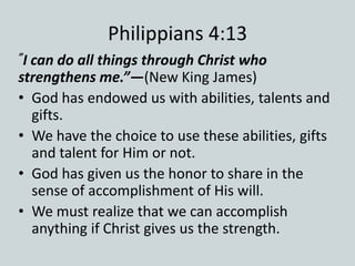 Philippians 4:13
”I can do all things through Christ who
strengthens me.”—(New King James)
• God has endowed us with abilities, talents and
gifts.
• We have the choice to use these abilities, gifts
and talent for Him or not.
• God has given us the honor to share in the
sense of accomplishment of His will.
• We must realize that we can accomplish
anything if Christ gives us the strength.
 