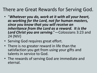 There are Great Rewards for Serving God.
• “Whatever you do, work at it with all your heart,
as working for the Lord, not for human masters,
since you know that you will receive an
inheritance from the Lord as a reward. It is the
Lord Christ you are serving.”—Colossians 3:23 and
24 (NIV)
• Serving God requires great effort.
• There is no greater reward in life than the
satisfaction you get from using your gifts and
talents in service to God.
• The rewards of serving God are immediate and
eternal.
 