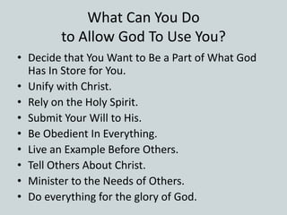 What Can You Do
to Allow God To Use You?
• Decide that You Want to Be a Part of What God
Has In Store for You.
• Unify with Christ.
• Rely on the Holy Spirit.
• Submit Your Will to His.
• Be Obedient In Everything.
• Live an Example Before Others.
• Tell Others About Christ.
• Minister to the Needs of Others.
• Do everything for the glory of God.
 