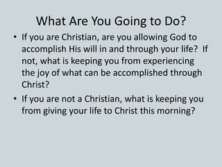 What Are You Going to Do?
• If you are Christian, are you allowing God to
accomplish His will in and through your life? If
not, what is keeping you from experiencing
the joy of what can be accomplished through
Christ?
• If you are not a Christian, what is keeping you
from giving your life to Christ this morning?
 