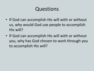 Questions
• If God can accomplish His will with or without
us, why would God use people to accomplish
His will?
• If God can accomplish His will with or without
you, why has God chosen to work through you
to accomplish His will?
 