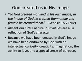God created us in His Image.
• “So God created mankind in his own image, in
the image of God he created them; male and
female he created them.”—Genesis 1:27 (NIV)
• Absent our sinful nature, our virtues are all a
reflection of God’s character.
• Because we have been created in God’s image
we have been endowed by God with an
intellectual curiosity, creativity, imagination, the
ability to love, and a special sense of purpose.
 
