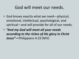 God will meet our needs.
• God knows exactly what we need—physical,
emotional, intellectual, psychological, and
spiritual—and will provide for all of our needs.
• “And my God will meet all your needs
according to the riches of His glory in Christ
Jesus”—Philippians 4:19 (NIV)
 