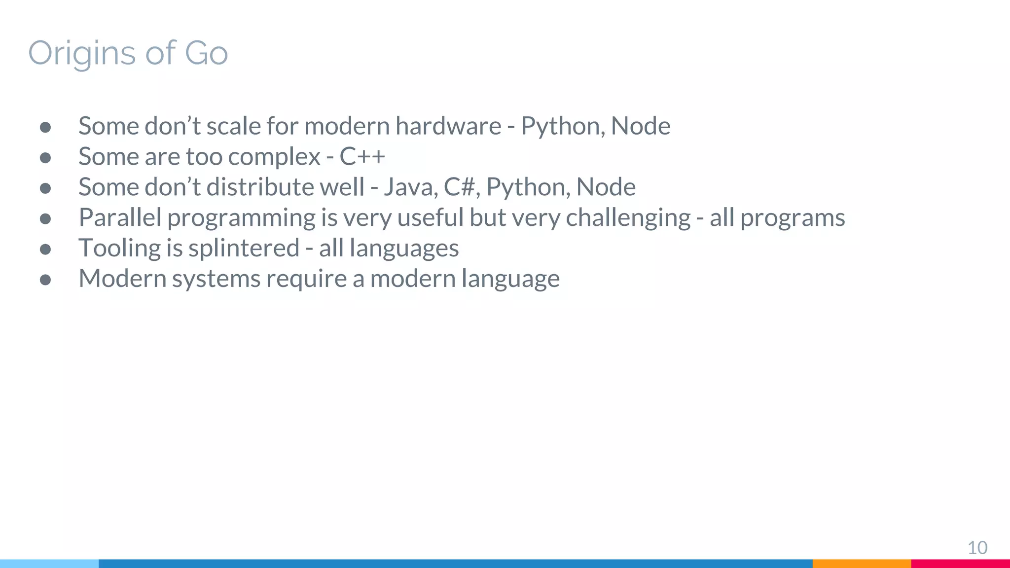 ● Some don’t scale for modern hardware - Python, Node
● Some are too complex - C++
● Some don’t distribute well - Java, C#, Python, Node
● Parallel programming is very useful but very challenging - all programs
● Tooling is splintered - all languages
● Modern systems require a modern language
Origins of Go
10
 