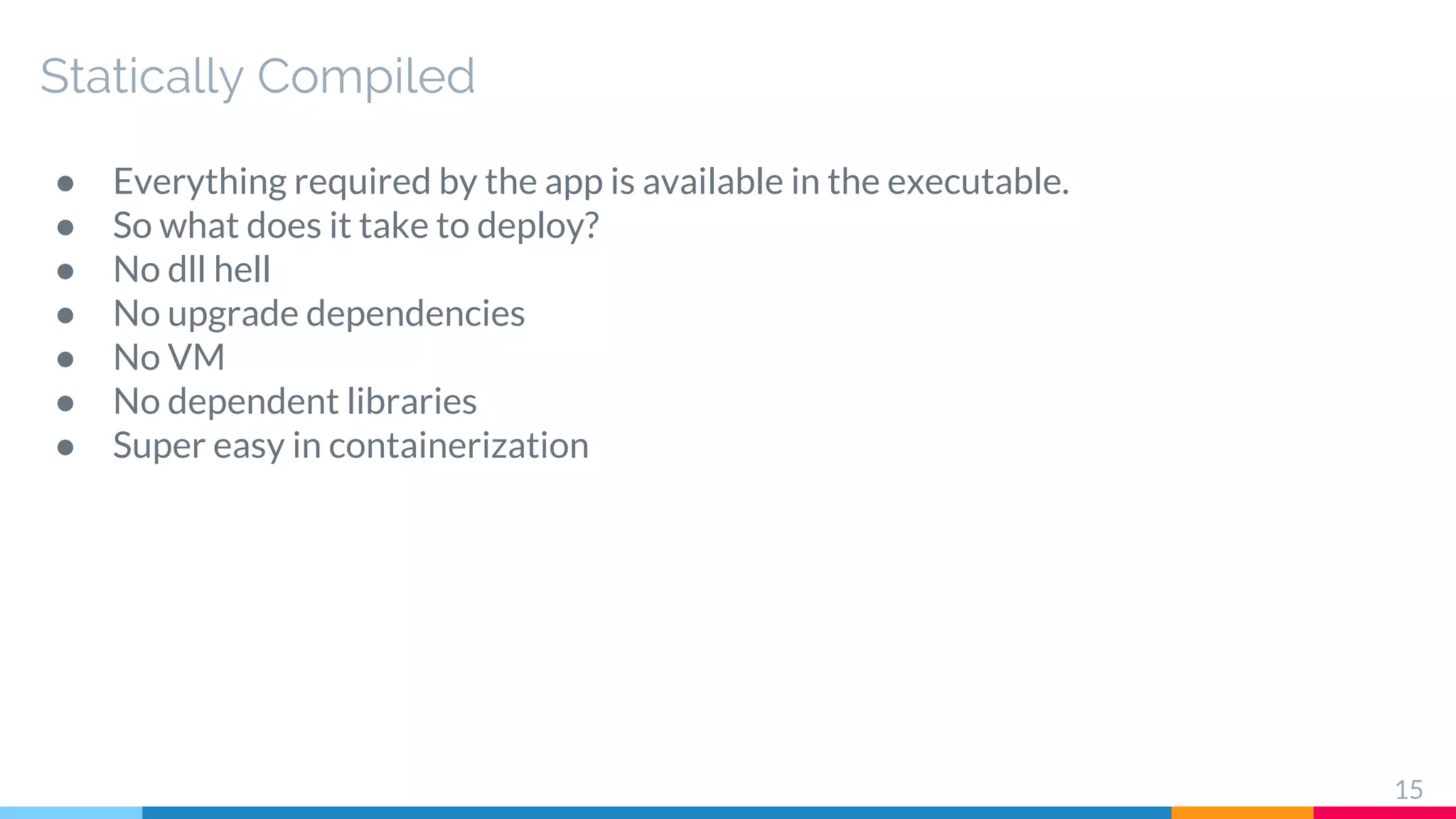 Statically Compiled
● Everything required by the app is available in the executable.
● So what does it take to deploy?
● No dll hell
● No upgrade dependencies
● No VM
● No dependent libraries
● Super easy in containerization
15
 