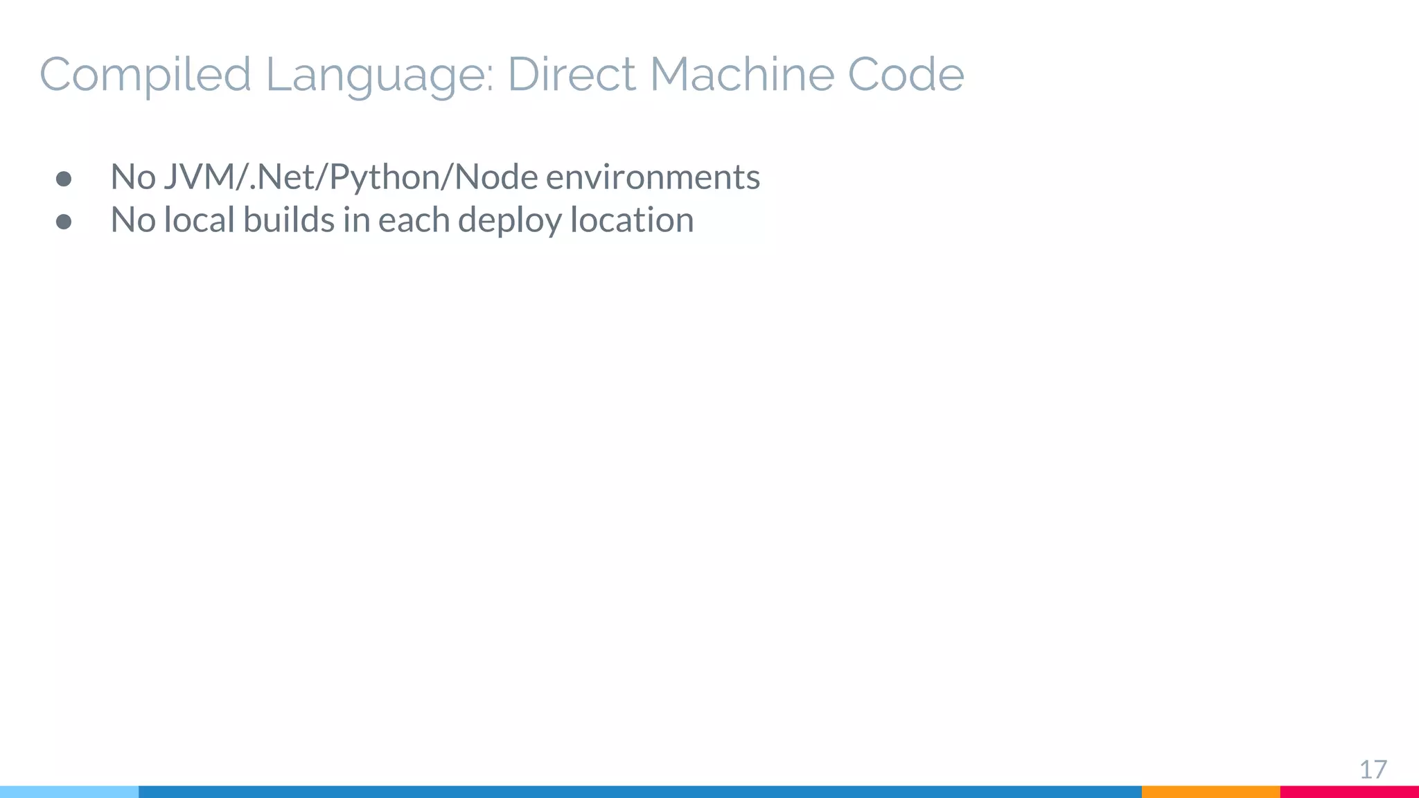 Compiled Language: Direct Machine Code
● No JVM/.Net/Python/Node environments
● No local builds in each deploy location
17
 