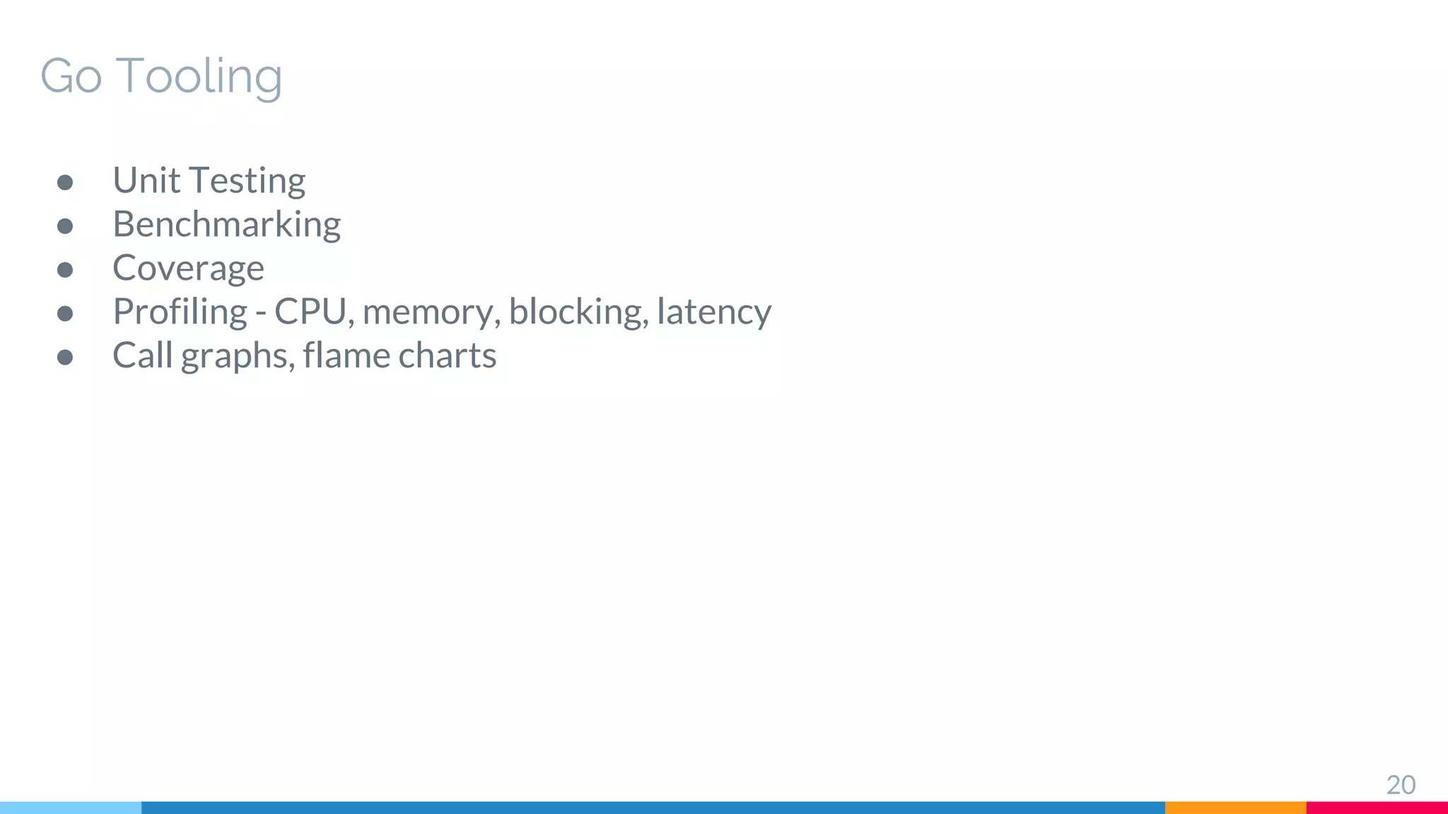 Go Tooling
● Unit Testing
● Benchmarking
● Coverage
● Profiling - CPU, memory, blocking, latency
● Call graphs, flame charts
20
 