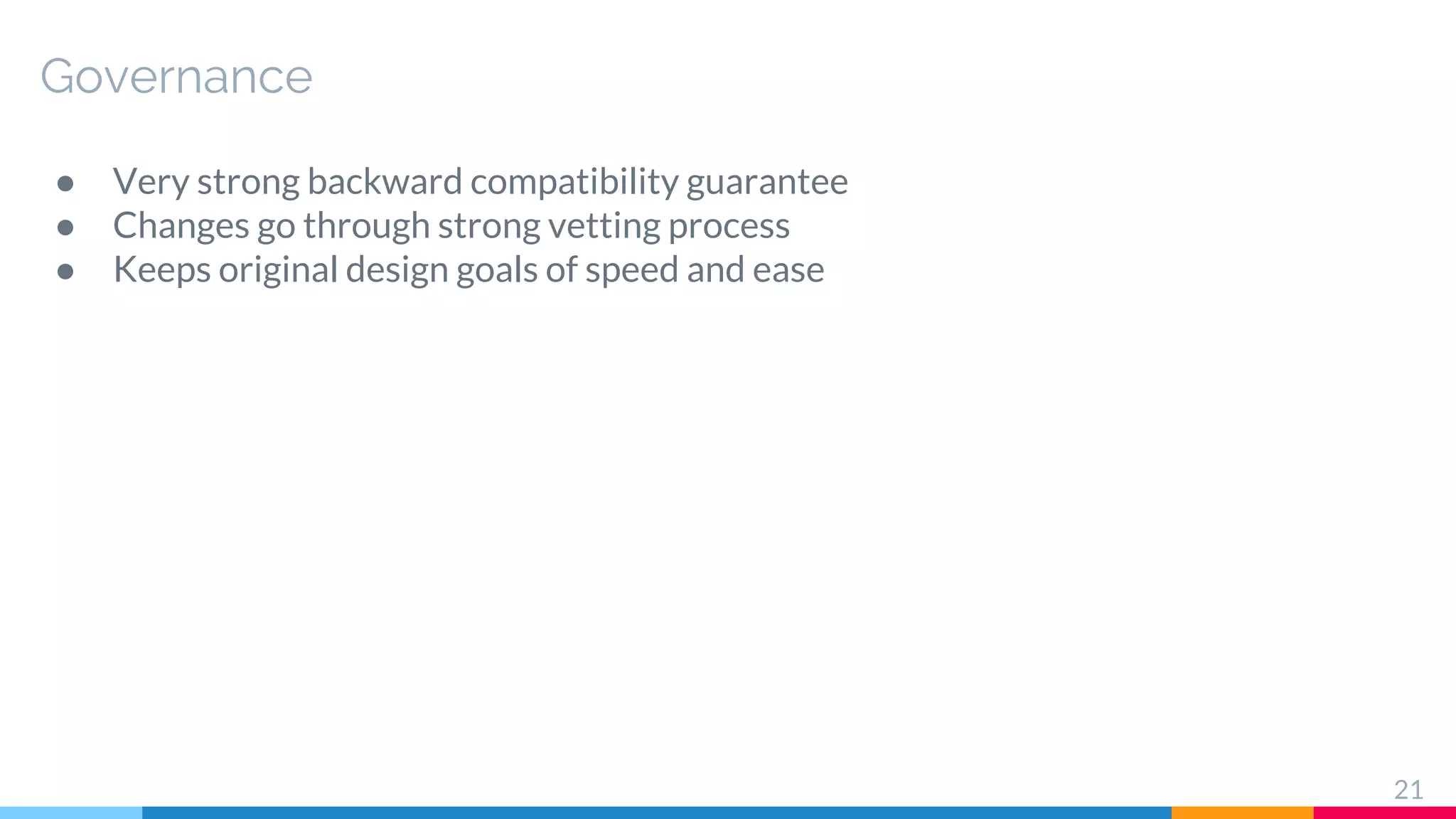Governance
● Very strong backward compatibility guarantee
● Changes go through strong vetting process
● Keeps original design goals of speed and ease
21
 