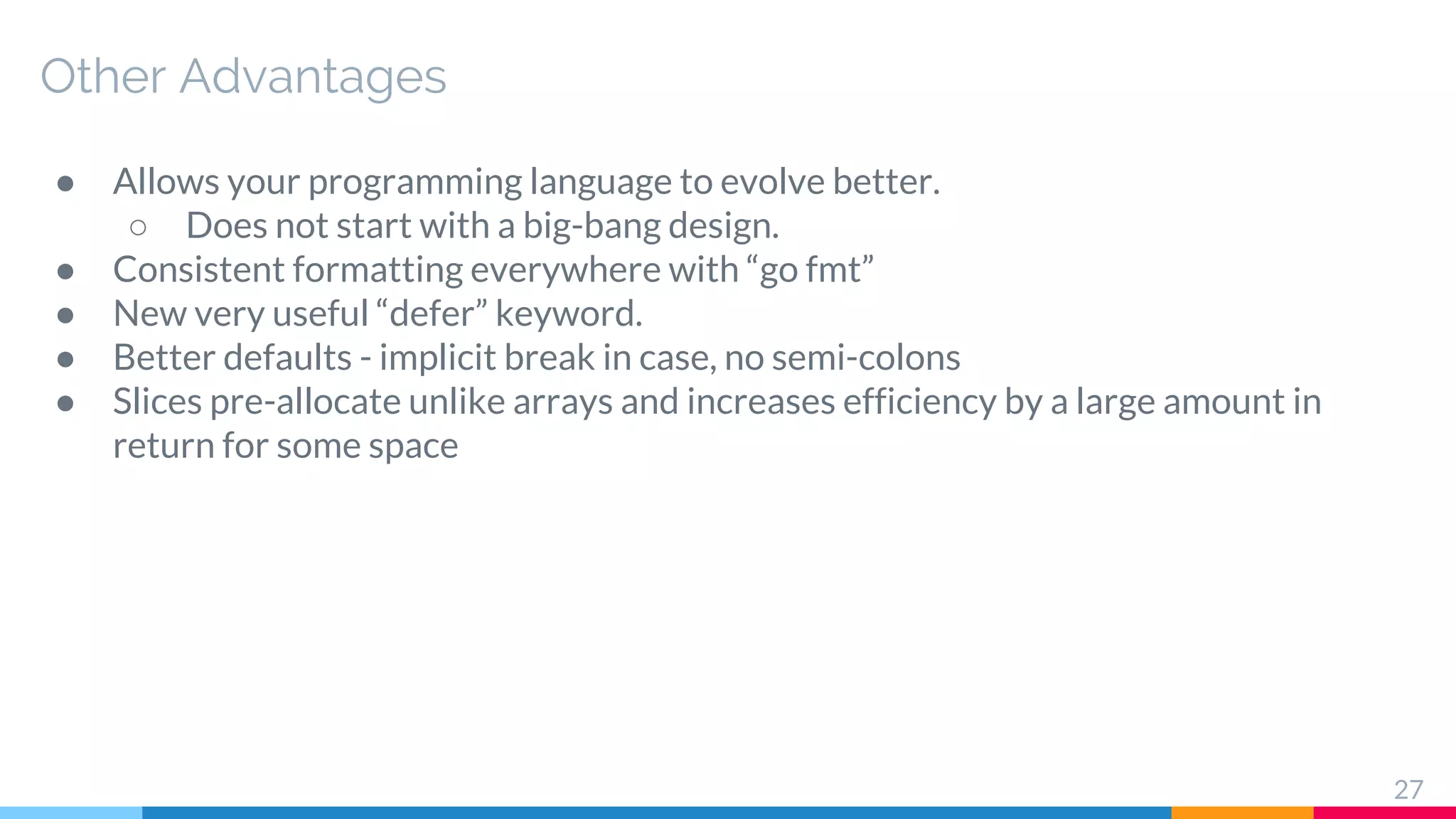 Other Advantages
● Allows your programming language to evolve better.
○ Does not start with a big-bang design.
● Consistent formatting everywhere with “go fmt”
● New very useful “defer” keyword.
● Better defaults - implicit break in case, no semi-colons
● Slices pre-allocate unlike arrays and increases efficiency by a large amount in
return for some space
27
 
