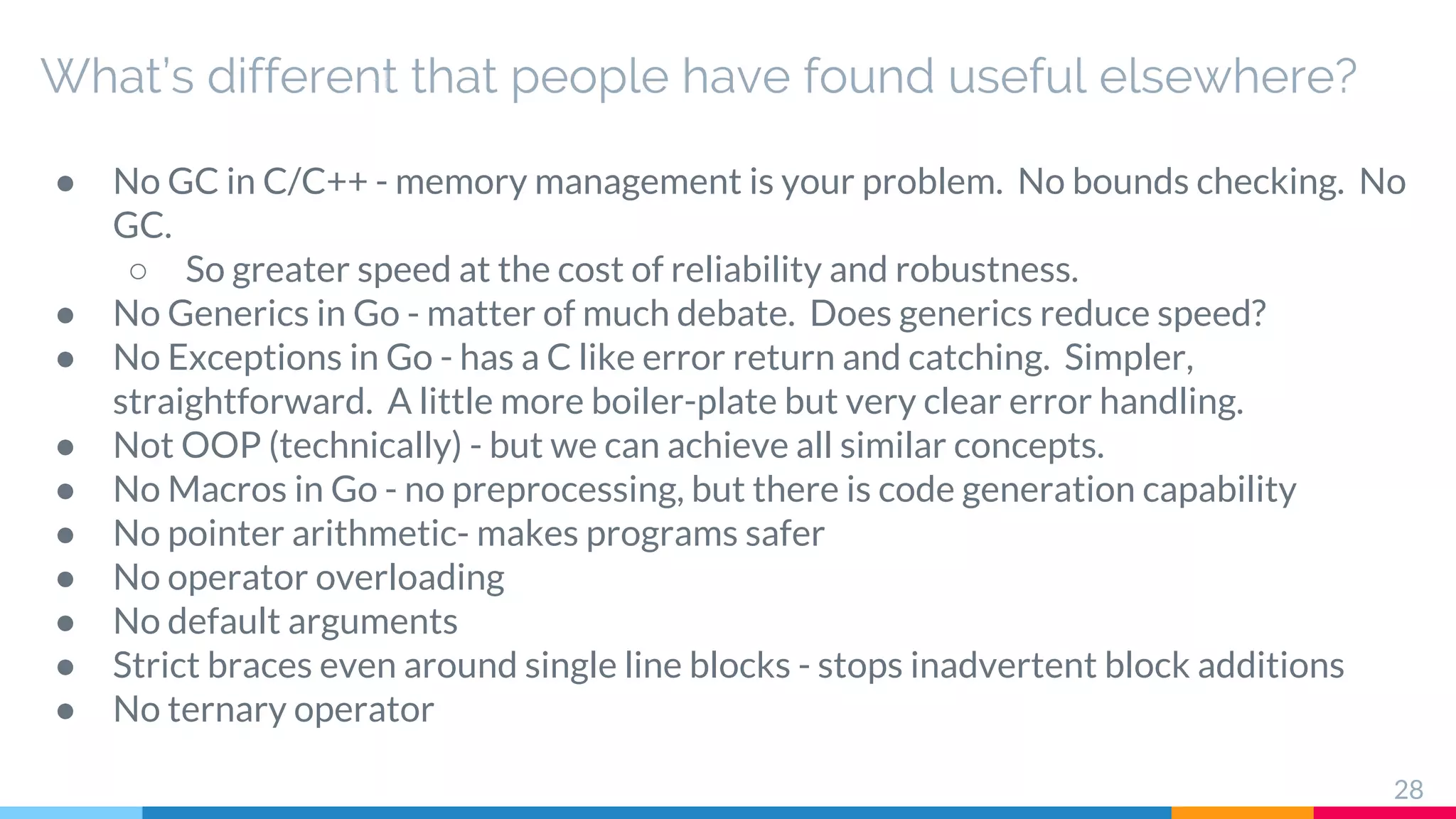 What’s different that people have found useful elsewhere?
● No GC in C/C++ - memory management is your problem. No bounds checking. No
GC.
○ So greater speed at the cost of reliability and robustness.
● No Generics in Go - matter of much debate. Does generics reduce speed?
● No Exceptions in Go - has a C like error return and catching. Simpler,
straightforward. A little more boiler-plate but very clear error handling.
● Not OOP (technically) - but we can achieve all similar concepts.
● No Macros in Go - no preprocessing, but there is code generation capability
● No pointer arithmetic- makes programs safer
● No operator overloading
● No default arguments
● Strict braces even around single line blocks - stops inadvertent block additions
● No ternary operator
28
 