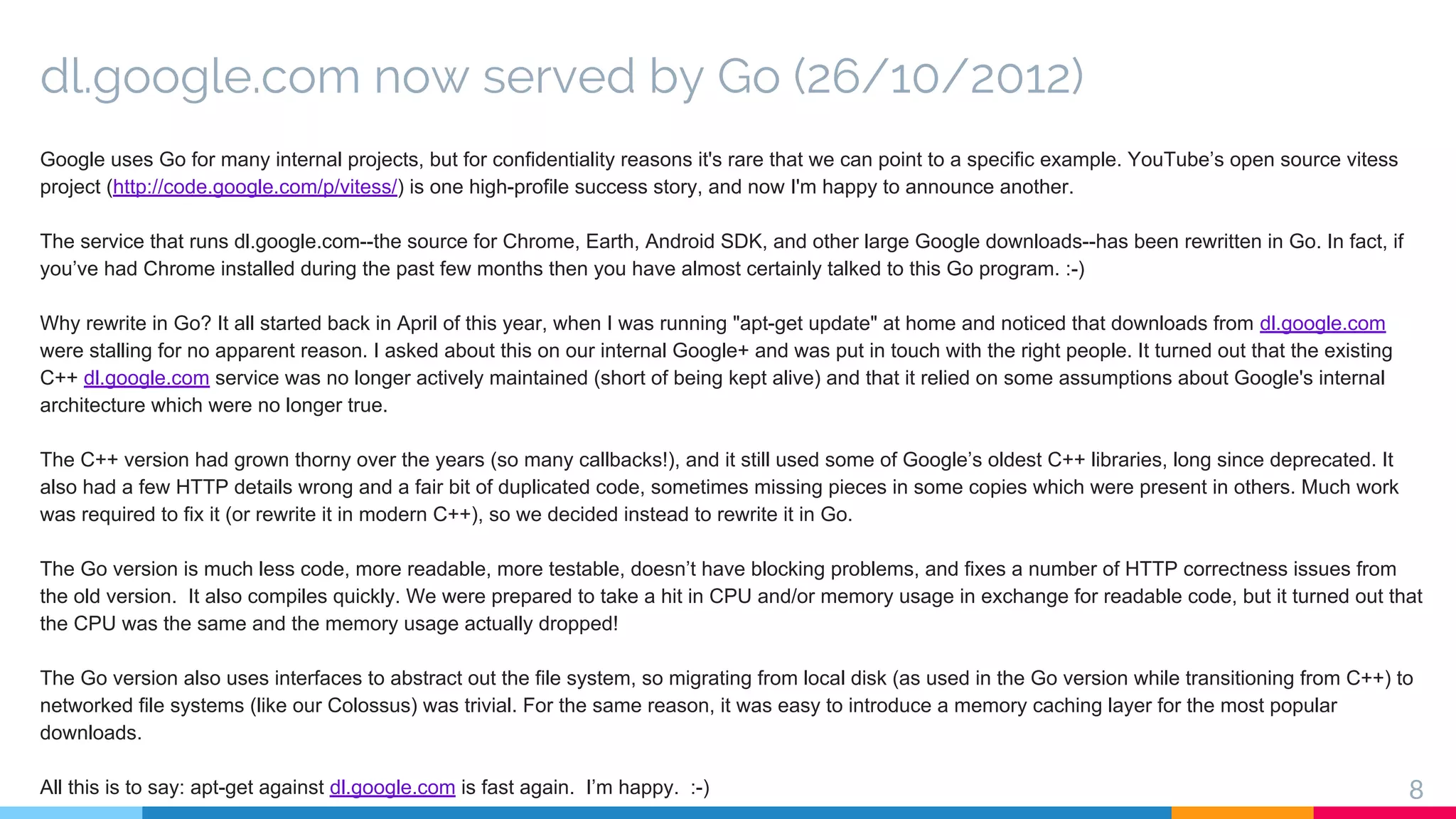 dl.google.com now served by Go (26/10/2012)
Google uses Go for many internal projects, but for confidentiality reasons it's rare that we can point to a specific example. YouTube’s open source vitess
project (http://code.google.com/p/vitess/) is one high-profile success story, and now I'm happy to announce another.
The service that runs dl.google.com--the source for Chrome, Earth, Android SDK, and other large Google downloads--has been rewritten in Go. In fact, if
you’ve had Chrome installed during the past few months then you have almost certainly talked to this Go program. :-)
Why rewrite in Go? It all started back in April of this year, when I was running "apt-get update" at home and noticed that downloads from dl.google.com
were stalling for no apparent reason. I asked about this on our internal Google+ and was put in touch with the right people. It turned out that the existing
C++ dl.google.com service was no longer actively maintained (short of being kept alive) and that it relied on some assumptions about Google's internal
architecture which were no longer true.
The C++ version had grown thorny over the years (so many callbacks!), and it still used some of Google’s oldest C++ libraries, long since deprecated. It
also had a few HTTP details wrong and a fair bit of duplicated code, sometimes missing pieces in some copies which were present in others. Much work
was required to fix it (or rewrite it in modern C++), so we decided instead to rewrite it in Go.
The Go version is much less code, more readable, more testable, doesn’t have blocking problems, and fixes a number of HTTP correctness issues from
the old version. It also compiles quickly. We were prepared to take a hit in CPU and/or memory usage in exchange for readable code, but it turned out that
the CPU was the same and the memory usage actually dropped!
The Go version also uses interfaces to abstract out the file system, so migrating from local disk (as used in the Go version while transitioning from C++) to
networked file systems (like our Colossus) was trivial. For the same reason, it was easy to introduce a memory caching layer for the most popular
downloads.
All this is to say: apt-get against dl.google.com is fast again. I’m happy. :-) 8
 