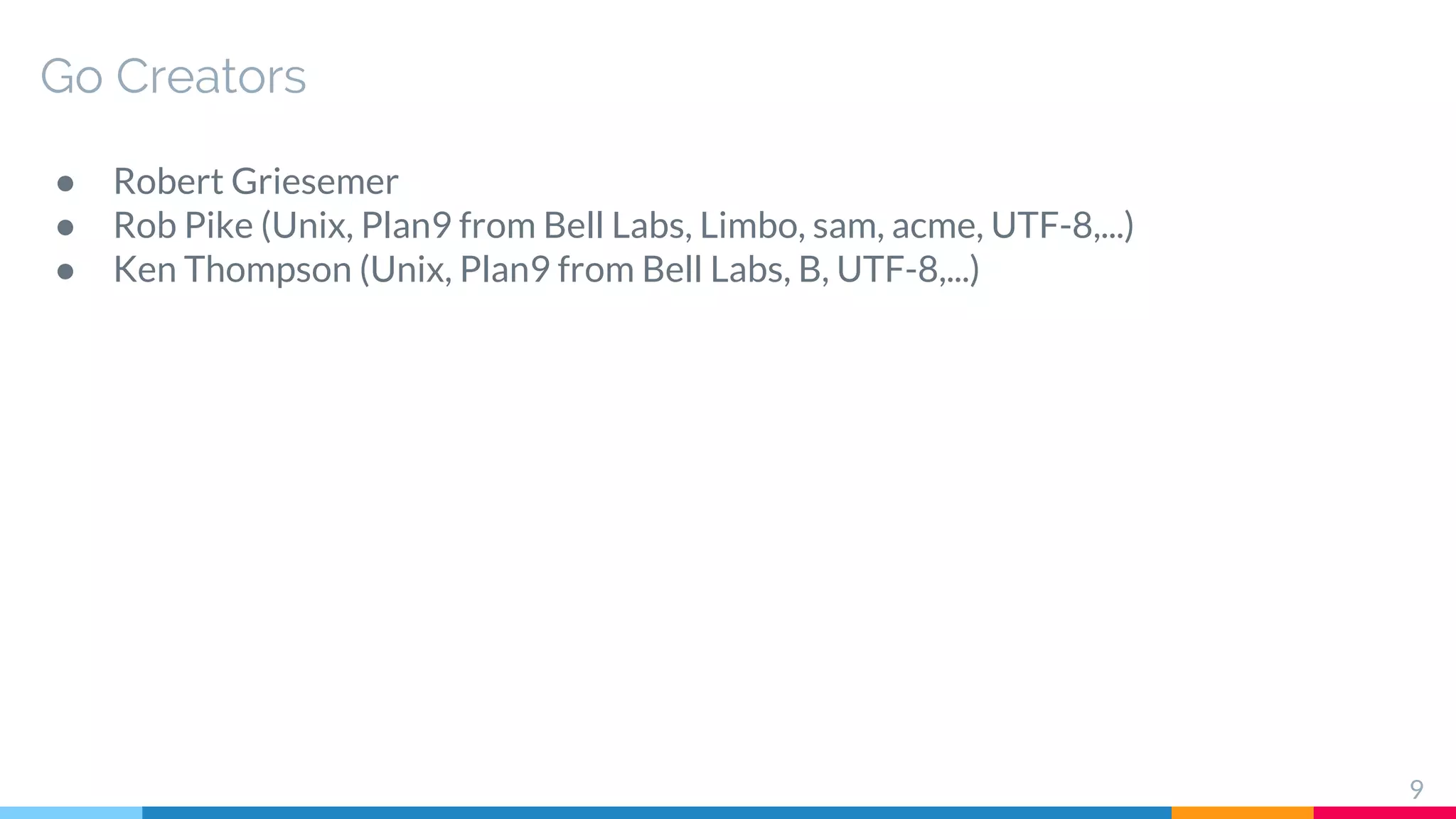 Go Creators
● Robert Griesemer
● Rob Pike (Unix, Plan9 from Bell Labs, Limbo, sam, acme, UTF-8,...)
● Ken Thompson (Unix, Plan9 from Bell Labs, B, UTF-8,...)
9
 