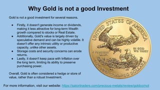 Why Gold is not a good Investment
For more information, visit our website: https://satoritraders.com/precious-metals/review/goldco/not
Gold is not a good investment for several reasons.
● Firstly, it doesn't generate income or dividends,
making it less attractive for long-term Wealth
growth compared to stocks or Real Estate.
● Additionally, Gold's value is largely driven by
speculative demand and can be highly volatile. It
doesn't offer any intrinsic utility or productive
capacity, unlike other assets.
● Storage costs and security concerns can erode
returns.
● Lastly, it doesn't keep pace with Inflation over
the long term, limiting its ability to preserve
purchasing power.
Overall, Gold is often considered a hedge or store of
value, rather than a robust Investment.
 