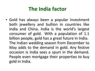 The India factor Gold has always been a popular investment both jewellery and bullion in countries like India and China. India is the world's largest consumer of gold.  With a population of 1.1 billion people, gold has a great future in India.  The Indian wedding season from December to May adds to the demand in gold. Any festive occasion is India sees a spurt in the demand. People even mortgage their properties to buy gold in India. 
