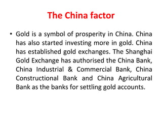 The China factor Gold is a symbol of prosperity in China. China has also started investing more in gold. China has established gold exchanges. The Shanghai Gold Exchange has authorised the China Bank, China Industrial & Commercial Bank, China Constructional Bank and China Agricultural Bank as the banks for settling gold accounts. 