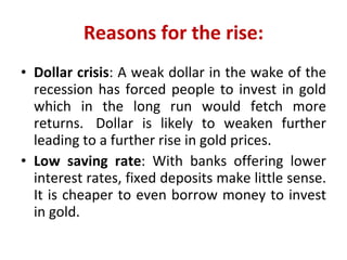 Reasons for the rise: Dollar crisis : A weak dollar in the wake of the recession has forced people to invest in gold which in the long run would fetch more returns.  Dollar is likely to weaken further leading to a further rise in gold prices. Low saving rate : With banks offering lower interest rates, fixed deposits make little sense. It is cheaper to even borrow money to invest in gold. 