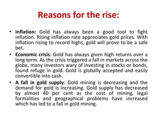 Reasons for the rise: Inflation:  Gold has always been a good tool to fight inflation. Rising inflation rate appreciates gold prices. With inflation rising to record highs, gold will prove to be a safe bet.  Economic crisis : Gold has always given high returns over a long term. As the crisis triggered a fall in markets across the globe, many investors wary of investing in stocks or bonds, found refuge in gold. Gold is globally accepted and easily convertible into cash. A fall in gold supply : Gold mining is decreasing and the demand for gold is increasing. Gold supply has decreased by almost 40 per cent as the cost of mining, legal formalities and geographical problems have increased which has led to a fall in gold mining. 