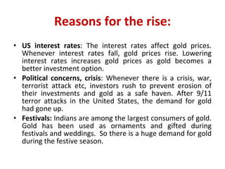 Reasons for the rise: US interest rates : The interest rates affect gold prices. Whenever interest rates fall, gold prices rise. Lowering interest rates increases gold prices as gold becomes a better investment option.  Political concerns, crisis : Whenever there is a crisis, war, terrorist attack etc, investors rush to prevent erosion of their investments and gold as a safe haven. After 9/11 terror attacks in the United States, the demand for gold had gone up.  Festivals:  Indians are among the largest consumers of gold. Gold has been used as ornaments and gifted during festivals and weddings.  So there is a huge demand for gold during the festive season.  