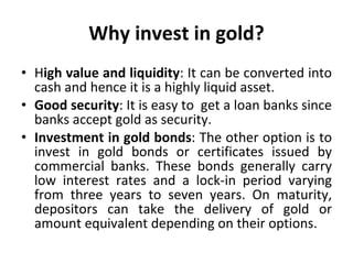 Why invest in gold? H igh value and liquidity : It can be converted into cash and hence it is a highly liquid asset. Good security : It is easy to  get a loan banks since banks accept gold as security.  Investment in gold bonds : The other option is to invest in gold bonds or certificates issued by commercial banks. These bonds generally carry low interest rates and a lock-in period varying from three years to seven years. On maturity, depositors can take the delivery of gold or amount equivalent depending on their options.  