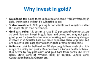 Why invest in gold? No income tax : Since there is no regular income from investment in gold, the income will not be subjected to tax.  Stable investment : Gold pricing is not volatile so it remains stable. It is more stable than currencies. Gold bars, coins : It is better to have 5-10 per cent of your net assets as gold. You can invest in gold bars and coins. You may not get a good price for jewellery because of making and processing charges involved in it. Smaller bars are more expensive than large bars but are easier to sell. Bars carry a higher price premium than coins. Hallmark : Look for hallmark or BIS sign on gold bars and coins. It is a sign of quality and purity. Buy only from a known dealer or bank.  It is better to buy gold coins and gold bars from banks like HDFC Bank, State Bank of Mysore, Bank of Baroda, Canara Bank, Corporation bank, ICICI Bank etc. 