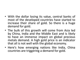 With the dollar losing its value, central banks of most of the developed countries have started to increase their share of gold. So there is a huge demand for gold.  The bulk of this growth will come from Asia led by China, India and the Middle East and is likely to have an immense impact on global precious metals demand. A high gold price is an indicator that all is not well with the global economy.  Here's how emerging nations like India, China countries are triggering a demand for gold. 