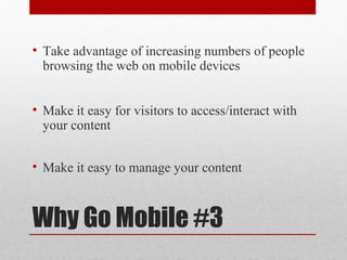 • Take advantage of increasing numbers of people
  browsing the web on mobile devices


• Make it easy for visitors to access/interact with
  your content


• Make it easy to manage your content



Why Go Mobile #3
 