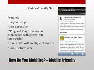 Mobile-Friendly Site

Features:
•Easy to Setup
•Less expensive
•“Plug and Play” Can use in
conjunction with current site
setup/design
•Compatible with multiple platforms
•Can include ads


How Do You Mobilize? – Mobile Friendly
 