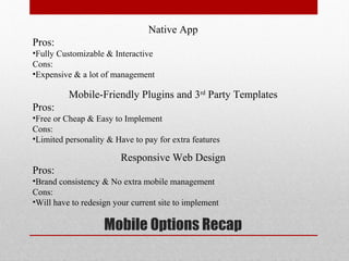 Native App
Pros:
•Fully Customizable & Interactive
Cons:
•Expensive & a lot of management

          Mobile-Friendly Plugins and 3rd Party Templates
Pros:
•Free or Cheap & Easy to Implement
Cons:
•Limited personality & Have to pay for extra features

                         Responsive Web Design
Pros:
•Brand consistency & No extra mobile management
Cons:
•Will have to redesign your current site to implement

                    Mobile Options Recap
 