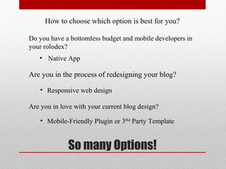 How to choose which option is best for you?

Do you have a bottomless budget and mobile developers in
your rolodex?
   • Native App

Are you in the process of redesigning your blog?

    • Responsive web design

Are you in love with your current blog design?

    • Mobile-Friendly Plugin or 3Rd Party Template


             So many Options!
 