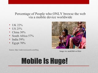 Percentage of People who ONLY browse the web
                via a mobile device worldwide

•   UK 22%
•   US 25%
•   China 30%
•   South Africa 57%
•   India 59%
•   Egypt 70%

Source: http://ondeviceresearch.com/blog
                                           Image via: sarah2066 on flickr




                Mobile Is Huge!
 