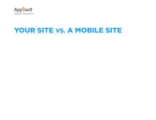 Why Go Mobile?   AppVault Solutions    Q&A        Contact
Mobile Solutions




your Site vS. a Mobile Site

                   •	 Not formatted for
                      mobile devices.                             •	 Rich user experience,
                                                                     optimized for mobile
                   •	 Navigation is                                  devices.
                      difficult and time
                      consuming.                                  •	 Navigation is smooth
                                                                     and user friendly.
                   •	 Some functionality
                      is lost.                                    •	 Full functionality
                                                                     allows for dynamic
                   •	 Loading times are                              site usage.
                      long.
                                                                  •	 Quick loading times
                   •	 Small buttons make                             for user convenience.
                      navigation difficult.
                                                                  •	 Seamless user
                                                                     experience on every
                                                                     device.
 