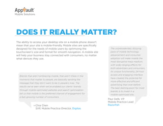 Why Go Mobile?     AppVault Solutions         Q&A            Contact
Mobile Solutions




 DoeS it really Matter?
 The ability to access your desktop site on a mobile phone doesn’t
 mean that your site is mobile-friendly. Mobile sites are specifically
 designed for the needs of mobile users by optimizing the                     The unprecedented, dizzying
 touchscreen’s size and format for smooth navigation. A mobile site           pace of mobile technology
 will help your business stay connected with consumers, no matter             advancement and consumer
 what devices they use.                                                       adoption will make mobile the
                                                                              most disruptive mass medium,
                                                                              with wide-ranging effects for
                                                                              both advertisers and consumers.
                                                                              Its unique functionality, 24-hour
                                                                              access and engaging interface
   Brands that aren’t embracing mobile, that aren’t there in the
                                                                              have created the potential for
   moments that matter to people, are basically sending the
                                                                              more effective and efficient
   message that they don’t want to be in people’s lives. The
                                                                              advertising than ever before.
   results we’ve seen when we’ve enabled our clients’ brands
                                                                              The best starting point for most
   through mobile-optimized websites and search optimization
                                                                              brands is to invest in a
   tell us that mobile is the preferred channel of engagement for             mobile-optimized site.
   a fast-growing number of consumers.
                                                                            Paul Gelb, VP
                                                                            Mobile Practice Lead
                —Chia Chen                                                  Razorfish
                 SVP, Mobile Practice Director, Digitas
 