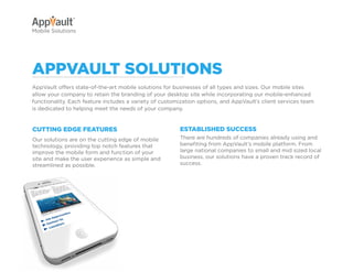 Why Go Mobile?          AppVault Solutions        Q&A         Contact
Mobile Solutions




appvault SolutionS
AppVault offers state-of-the-art mobile solutions for businesses of all types and sizes. Our mobile sites
allow your company to retain the branding of your desktop site while incorporating our mobile-enhanced
functionality. Each feature includes a variety of customization options, and AppVault’s client services team
is dedicated to helping meet the needs of your company.


cuttinG eDGe featureS                                   eStabliSheD SucceSS
Our solutions are on the cutting edge of mobile         There are hundreds of companies already using and
technology, providing top notch features that           benefiting from AppVault’s mobile platform. From
improve the mobile form and function of your            large national companies to small and mid sized local
site and make the user experience as simple and         business, our solutions have a proven track record of
streamlined as possible.                                success.




                                                         Features


                                                         Mobile Site exaMpleS
 