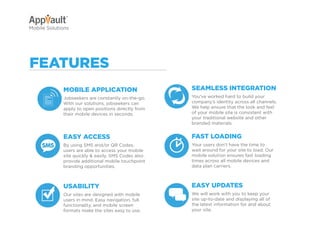 Why Go Mobile?   AppVault Solutions          Q&A            Contact
Mobile Solutions




featureS
             Mobile application                                SeaMleSS inteGration
             Jobseekers are constantly on-the-go.              You’ve worked hard to build your
             With our solutions, jobseekers can                company’s identity across all channels.
             apply to open positions directly from             We help ensure that the look and feel
             their mobile devices in seconds.                  of your mobile site is consistent with
                                                               your traditional website and other
                                                               branded materials.


             eaSy acceSS                                       faSt loaDinG
             By using SMS and/or QR Codes,                     Your users don’t have the time to
             users are able to access your mobile              wait around for your site to load. Our
             site quickly & easily. SMS Codes also             mobile solution ensures fast loading
             provide additional mobile touchpoint              times across all mobile devices and
             branding opportunities.                           data plan carriers.



             uSability                                         eaSy upDateS
             Our sites are designed with mobile                We will work with you to keep your
             users in mind. Easy navigation, full              site up-to-date and displaying all of
             functionality, and mobile screen                  the latest information for and about
             formats make the sites easy to use.               your site.
 