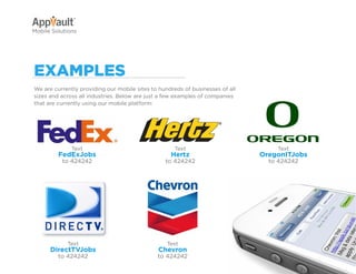 Why Go Mobile?          AppVault Solutions      Q&A      Contact
Mobile Solutions




exaMpleS
We are currently providing our mobile sites to hundreds of businesses of all
sizes and across all industries. Below are just a few examples of companies
that are currently using our mobile platform:




              Text                                   Text                                Text
         FedExJobs                                 Hertz                         OregonITJobs
          to 424242                              to 424242                             to 424242




            Text                                  Text
      DirectTVJobs                            Chevron
         to 424242                            to 424242
 