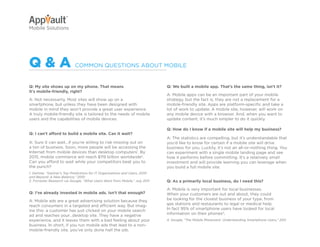 Why Go Mobile?            AppVault Solutions                   Q&A             Contact
Mobile Solutions




Q&a                         COMMON QUESTiONS ABOUT MOBiLE


Q: My site shows up on my phone. That means                                   Q: We built a mobile app. That’s the same thing, isn’t it?
it’s mobile-friendly, right?
                                                                              A: Mobile apps can be an important part of your mobile
A: Not necessarily. Most sites will show up on a                              strategy, but the fact is, they are not a replacement for a
smartphone, but unless they have been designed with                           mobile-friendly site. Apps are platform-specific and take a
mobile in mind they won’t provide a great user experience.                    lot of work to update. A mobile site, however, will work on
A truly mobile-friendly site is tailored to the needs of mobile               any mobile device with a browser. And, when you want to
users and the capabilities of mobile devices.                                 update content, it’s much simpler to do it quickly.

                                                                              Q: How do I know if a mobile site will help my business?
Q: I can’t afford to build a mobile site. Can it wait?
                                                                              A: The statistics are compelling, but it’s understandable that
A: Sure it can wait…if you’re willing to risk missing out on                  you’d like to know for certain if a mobile site will drive
a ton of business. Soon, more people will be accessing the                    business for you. Luckily, it’s not an all-or-nothing thing. You
internet from mobile devices than desktop computers1. By                      can experiment with a single mobile landing page and see
2015, mobile commerce will reach $119 billion worldwide2.                     how it performs before committing. it’s a relatively small
Can you afford to wait while your competitors beat you to                     investment and will provide learning you can leverage when
the punch?                                                                    you build a full mobile site.
1. Gartner, “Gartner’s Top Predictions for IT Organizations and Users, 2010
and Beyond: A New Balance,” 2010
2. Forrester Research via Google, “What Users Want from Mobile,” July 2011    Q: As a primarily local business, do I need this?

                                                                              A: Mobile is very important for local businesses.
Q: I’ve already invested in mobile ads. Isn’t that enough?                    When your customers are out and about, they could
A: Mobile ads are a great advertising solution because they                   be looking for the closest business of your type, from
reach consumers in a targeted and efficient way. But imag-                    gas stations and restaurants to legal or medical help.
ine this: a customer has just clicked on your mobile search                   in fact 95% of smartphone users have looked for local
ad and reaches your…desktop site. They have a negative                        information on their phones4.
experience, and it leaves them with a bad feeling about your                  4. Google, “The Mobile Movement: Understanding Smartphone Users,” 2011
business. in short, if you run mobile ads that lead to a non-
mobile-friendly site, you’ve only done half the job.
 
