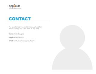 Why Go Mobile?   AppVault Solutions   Q&A   Contact
Mobile Solutions




contact
For questions or more information, please feel
free to contact our sales team at any time:


Name: Keith Douglas

Phone: 678.978.4125

Email: keith.douglas@appvault.com
 