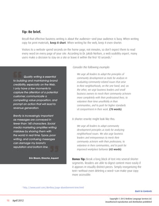 Tip: Be brief.

             Recall that effective business writing is about the audience—and your audience is busy. When writing
             copy for print materials, keep it short. When writing for the web, keep it even shorter.

             Visitors to a website spend seconds on the home page, not minutes, so don’t expect them to read
             every word on every page of your site. According to Dr. Jakob Neilsen, a web usability expert, many
             users make a decision to stay on a site or leave it within the first 10 seconds.3


                                                              Consider the following example:




     “
                                                              	   We urge all leaders to adopt the principles of 			
     	        Quality writing is essential                    	   community development as tools for analysis in 		
     to building and maintaining brand                        	   evaluating community-related issues that arise 		
     credibility, especially on the Web.                      	   in their neighborhoods, on the one hand, and, on 		
     I only have a few moments to                             	   the other, we urge business leaders and small 		
     capture the attention of a potential                     	   business owners to mesh their community activism 		
     customer, communicate a                                  	   more completely with their professional lives, to
     compelling value proposition, and                        	   volunteer their time unselfishly in their 			
     prompt an action that will lead to                       	   communities, and to push for higher standards
     revenue generation.                                      	   of comportment in their work. (70 words)

     Brevity is increasingly important
     as messages are conveyed in                              A shorter rewrite might look like this:
     fewer than 140 characters. Social
                                                              	   We urge all leaders to adopt community 			
     media marketing amplifies writing
                                                              	   development principles as tools for analyzing 			
     mistakes by sharing them with
                                                              	   neighborhood issues. We also urge business 			
     the world in real time. Typos, poor
                                                              	   leaders and entrepreneurs to mesh their
     writing, and confusing messages
                                                              	   community activism with their professions, to 		




                                        ”
     can damage my brand’s
                                                              	   volunteer in their communities, and to push for 		
     reputation and bottom line.
                                                              	   improved workplace behavior. (42 words)


                      Erin Bloom, Director, Aquent
                                                              Bonus Tip: Break a long block of text into several shorter
                                                              segments. Readers are able to digest content more easily if
                                                              it appears in visually distinct pieces. Simply reorganizing the
                                                              text—without even deleting a word—can make your copy
                                                              more accessible.



             3
                 http://www.useit.com/alertbox/page-abandonment-time.html
                                                                                                                             Back to Contents


                                                                                                Copyright © 2012 RedLine Language Services LLC
10   April 2012                                                                             Unauthorized reproduction and distribution prohibited
 