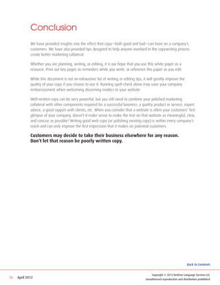 Conclusion
             We have provided insights into the effect that copy—both good and bad—can have on a company’s
             customers. We have also provided tips designed to help anyone involved in the copywriting process
             create better marketing collateral.

             Whether you are planning, writing, or editing, it is our hope that you use this white paper as a
             resource. Print out key pages as reminders while you write, or reference this paper as you edit.

             While this document is not an exhaustive list of writing or editing tips, it will greatly improve the
             quality of your copy if you choose to use it. Running spell-check alone may save your company
             embarrassment when welcoming discerning readers to your website.

             Well-written copy can be very powerful, but you still need to combine your polished marketing
             collateral with other components required for a successful business: a quality product or service, expert
             advice, a good rapport with clients, etc. When you consider that a website is often your customers’ first
             glimpse of your company, doesn’t it make sense to make the text on that website as meaningful, clear,
             and concise as possible? Writing good web copy (or polishing existing copy) is within every company’s
             reach and can only improve the first impression that it makes on potential customers.

             Customers may decide to take their business elsewhere for any reason.
             Don’t let that reason be poorly written copy.




                                                                                                                         Back to Contents


                                                                                            Copyright © 2012 RedLine Language Services LLC
16   April 2012                                                                         Unauthorized reproduction and distribution prohibited
 