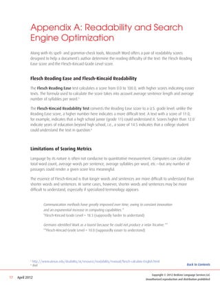 Appendix A: Readability and Search
             Engine Optimization
             Along with its spell- and grammar-check tools, Microsoft Word offers a pair of readability scores
             designed to help a document’s author determine the reading difficulty of the text: the Flesch Reading
             Ease score and the Flesch-Kincaid Grade Level score.


             Flesch Reading Ease and Flesch-Kincaid Readability

             The Flesch Reading Ease test calculates a score from 0.0 to 100.0, with higher scores indicating easier
             texts. The formula used to calculate the score takes into account average sentence length and average
             number of syllables per word.5

             The Flesch-Kincaid Readability Test converts the Reading Ease score to a U.S. grade level: unlike the
             Reading Ease score, a higher number here indicates a more difficult text. A text with a score of 11.0,
             for example, indicates that a high school junior (grade 11) could understand it. Scores higher than 12.0
             indicate years of education beyond high school, i.e., a score of 14.5 indicates that a college student
             could understand the text in question.6



             Limitations of Scoring Metrics

             Language by its nature is often not conducive to quantitative measurement. Computers can calculate
             total word count, average words per sentence, average syllables per word, etc.—but any number of
             passages could render a given score less meaningful.

             The essence of Flesch-Kincaid is that longer words and sentences are more difficult to understand than
             shorter words and sentences. In some cases, however, shorter words and sentences may be more
             difficult to understand, especially if specialized terminology appears:


             	           Communication methods have greatly improved over time, owing to constant innovation 		
             	           and an exponential increase in computing capabilities.*
             	           *Flesch-Kincaid Grade Level = 18.3 (supposedly harder to understand)

             	           Germans identified Mark as a tourist because he could not produce a velar fricative.**
             	           **Flesch-Kincaid Grade Level = 10.0 (supposedly easier to understand)




             5
                 http://www.utexas.edu/disability/ai/resource/readability/manual/flesch-calculate-English.html
             6
                 Ibid.                                                                                                               Back to Contents


                                                                                                        Copyright © 2012 RedLine Language Services LLC
17   April 2012                                                                                     Unauthorized reproduction and distribution prohibited
 