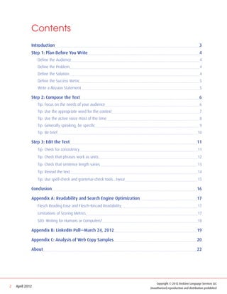 Contents
             Introduction                                                                                     3
             Step 1: Plan Before You Write                                                                    4
             	   Define the Audience                                                                          4
             	   Define the Problem                                                                           4
             	   Define the Solution                                                                          4
             	   Define the Success Metric                                                                    5
             	   Write a Mission Statement                                                                    5

             Step 2: Compose the Text                                                                         6
             	   Tip: Focus on the needs of your audience                                                     6
             	   Tip: Use the appropriate word for the context                                                7
             	   Tip: Use the active voice most of the time                                                   8
             	   Tip: Generally speaking, be specific                                                         9
             	   Tip: Be brief                                                                              10

             Step 3: Edit the Text                                                                          11
             	   Tip: Check for consistency                                                                 11
             	   Tip: Check that phrases work as units                                                      12
             	   Tip: Check that sentence length varies                                                     13
             	   Tip: Reread the text                                                                       14
             	   Tip: Use spell-check and grammar-check tools…twice                                         15

             Conclusion                                                                                     16

             Appendix A: Readability and Search Engine Optimization                                         17
             	   Flesch Reading Ease and Flesch-Kincaid Readability                                         17
             	   Limitations of Scoring Metrics                                                             17
             	   SEO: Writing for Humans or Computers?                                                      18

             Appendix B: LinkedIn Poll—March 24, 2012                                                       19

             Appendix C: Analysis of Web Copy Samples                                                       20

             About                                                                                          22




                                                                                                         Back to Contents


                                                                            Copyright © 2012 RedLine Language Services LLC
2   April 2012                                                          Unauthorized reproduction and distribution prohibited
 