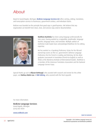 About
             Based in Grand Rapids, Michigan, RedLine Language Services LLC offers writing, editing, translation,
             and transcription services to businesses, government entities, and individual clients.

             RedLine was founded on the principle that good copy is good business. We believe that any
             organization can benefit from clean, clear, and concise copy and/or documentation.




                                                Matthew Kushinka has been using language professionally for
                                                nine years, having worked as a copyeditor, proofreader, language
                                                teacher, language tester, and translator. Multiple authors of
                                                nonfiction trade books have acknowledged Matthew for his editing
                                                expertise.

                                                He has worked as a Speaking Proficiency Tester for the FBI and
                                                earned top scores on the U.S. government’s Defense Language
                                                Proficiency Test for French in reading and listening. He has done
                                                graduate coursework in translation (French-to-English) as well as
                                                TESOL at the Monterey Institute of International Studies. Matthew is
                                                a member of the American Translators Association and the National
                                                Language Service Corps.



             Special thanks go out to Allyson DeMaagd, who assisted with research and review for this white
             paper, and Melissa Watts Lux of MW-Editing, who assisted with the final copyedit.




             For more information:

             RedLine Language Services
             Grand Rapids, Michigan
             (616) 855-4044

             www.redlinels.com
                                                                                                                      Back to Contents


                                                                                         Copyright © 2012 RedLine Language Services LLC
22   April 2012                                                                      Unauthorized reproduction and distribution prohibited
 