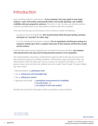 Introduction
             Good marketing collateral is good business. If your company’s web copy speaks to your target
             audience—and is well written, professionally edited, and visually appealing—you establish
             credibility with your prospective customers. The reverse is true, too: poor copy alienates potential
             customers, prompting them to ask: Why should I do business with such a company?

             If the claim that bad copy can hurt business seems far-fetched, consider the following:

             •	     According to one 2012 LinkedIn poll, 80% of professionals think that good spelling, grammar,
                    and layout are “essential” for online copy.1

             •	     In a 2012 LinkedIn poll that RedLine conducted, 59% of respondents said that poor writing on a
                    company’s website gives them a negative impression of that company and that they usually
                    exit the website.2

             If professionals judge bad copy negatively, they may take their business elsewhere. Any company
             with unprofessional web copy may be losing potential customers to its competitors.

             The recommendations and analyses contained herein apply not only to web copy, but also to other
             types of business documents, including newsletters, demonstration scripts, presentation slides, and
             sales brochures. While this white paper may be a resource for copywriters and editors, it is also for
             business owners who write their own collateral and need a simple “how-to” guide. The paper includes
             four main sections:

             1. Recommendations for planning to write
             2. Tips on writing clear and meaningful copy
             3. Tips on editing your content
             4. Appendices that include 	 a) quantitative measurements for readability,
             	                            b) our poll results, and
             	                            c) our analysis of web copy samples

             We hope that you find this white paper useful in your business writing. Good luck!




             1
                 http://linkd.in/w4ZtKQ
             2
                 http://linkd.in/ws5DaN
                                                                                                                       Back to Contents


                                                                                          Copyright © 2012 RedLine Language Services LLC
3   April 2012                                                                        Unauthorized reproduction and distribution prohibited
 