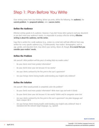 Step 1: Plan Before You Write
             Clear writing comes from clear thinking. Before you write, define the following: the audience, the
             current problem, the proposed solution, and a success metric.


             Define the Audience

             Effective writing speaks to its audience. However, if you don’t know who’s going to read your document
             or you don’t meet your audience’s needs, it is impossible to produce effective writing. Effective
             writing is about the audience, not the writer.

             Copy that is written for a wide audience (e.g., visitors to a retail site) will look different from copy
             written for a very specific audience (e.g., IT professionals). Your readers’ demographics, such as
             age, gender, and education level, may inform your writing. Above all, though, it is crucial that you
             consider your readers’ needs.


             Define the Problem

             Ask yourself: What problem will this piece of writing help my readers solve?

             •	   Do your clients need more product information?

             •	   Do your clients leave your site because it’s too wordy?

             •	   Are your clients confused by the fine print in the user’s agreement?

             •	   Are your foreign clients having trouble understanding your English-only collateral?


             Define the Solution

             Ask yourself: What would partially or completely solve the problem?

             •	   Do your clients need more product information? Write more copy and write it clearly.

             •	   Do your clients leave your site because it’s too wordy? Delete and/or reorganize some text.

             •	   Are your clients confused by the fine print in the user’s agreement? Use plain language and
                  have a lawyer OK it.

             •	   Are your foreign clients having trouble understanding your English-only collateral? Have it
                  translated into the relevant target language, e.g., Spanish.




                                                                                                                          Back to Contents


                                                                                             Copyright © 2012 RedLine Language Services LLC
4   April 2012                                                                           Unauthorized reproduction and distribution prohibited
 