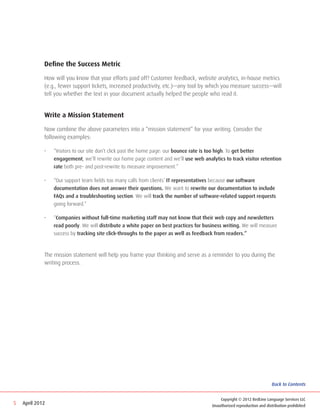 Define the Success Metric

             How will you know that your efforts paid off? Customer feedback, website analytics, in-house metrics
             (e.g., fewer support tickets, increased productivity, etc.)—any tool by which you measure success—will
             tell you whether the text in your document actually helped the people who read it.


             Write a Mission Statement

             Now combine the above parameters into a “mission statement” for your writing. Consider the
             following examples:

             •	   “Visitors to our site don’t click past the home page: our bounce rate is too high. To get better
                  engagement, we’ll rewrite our home page content and we’ll use web analytics to track visitor retention
                  rate both pre- and post-rewrite to measure improvement.”

             •	   “Our support team fields too many calls from clients’ IT representatives because our software
                  documentation does not answer their questions. We want to rewrite our documentation to include
                  FAQs and a troubleshooting section. We will track the number of software-related support requests
                  going forward.”

             •	   “Companies without full-time marketing staff may not know that their web copy and newsletters
                  read poorly. We will distribute a white paper on best practices for business writing. We will measure
                  success by tracking site click-throughs to the paper as well as feedback from readers.”



             The mission statement will help you frame your thinking and serve as a reminder to you during the
             writing process.




                                                                                                                          Back to Contents


                                                                                             Copyright © 2012 RedLine Language Services LLC
5   April 2012                                                                           Unauthorized reproduction and distribution prohibited
 