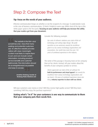 Step 2: Compose the Text
             Tip: Focus on the needs of your audience.

             Effective communication hinges on whether or not the recipient of a message 1) understands it and,
             in the case of business communications, 2) finds it helpful in some way. While most of the tips in this
             white paper speak to the first point, focusing on your audience will help you increase the utility
             that your readers get from your document.




    “
                                                         Consider the following example:

                                                         	   Our suite of software solutions uses state-of-the-art
     	      The website is the first—and
                                                         	   technology and cutting-edge design. We pride 		
     sometimes only—face that many
                                                         	   ourselves on our numerous awards for excellence 		
     existing and potential customers
                                                         	   given to us by various technology organizations and
     see. An effective website provides
                                                         	   associations. Our world-class team has over 150
     visitors with clear, meaningful
                                                         	   years of combined experience in the industry.
     content most likely to inspire them
     to act, and can include varied
     information, including product/
     service benefits and customer                       The writer of this passage is focusing more on her company
     testimonials. This information should               than on her clients. Instead, tell your readers about the




                            ”
     be as straightforward as possible                   benefits of your company’s product or service:
     and easy to access.
                                                         	   Clients appreciate our state-of-the-art software for
                                                         	   both its performance and visual appeal. Our awards for 	
                 Jonathan Gosberg, founder of            	   excellence from various technology organizations and 		
                  Gosberg Public Relations LLC           	   our team’s 150 years of combined experience mean one 	
                                                         	   thing: industry expertise to share with our clients.




             Will your customers save money or time? Will they receive high-quality service? Will they learn
             something? Will they enjoy the purchase experience?

             Stating what’s “in it” for your customers is one way to communicate to them
             that your company puts their needs first.




                                                                                                                       Back to Contents


                                                                                          Copyright © 2012 RedLine Language Services LLC
6   April 2012                                                                        Unauthorized reproduction and distribution prohibited
 