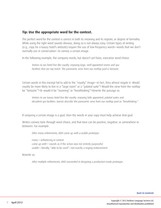 Tip: Use the appropriate word for the context.

             The perfect word for the context is correct in both its meaning and its register, or degree of formality.
             While using the right word sounds obvious, doing so is not always easy. Certain types of writing
             (e.g., copy for a luxury hotel’s website) require the use of low-frequency words—words that we don’t
             normally use in conversation—to convey a certain image.

             In the following example, the company needs, but doesn’t yet have, evocative word choice:

             	       Visitors to our hotel live like royalty, enjoying large, well-appointed rooms and spa 			
             	       facilities that are top-notch. The panoramic view from our rooftop pool is fantastic.




             Certain words in this excerpt fail to add to the “royalty” image—in fact, they almost negate it. Would
             royalty be more likely to live in a “large room” or a “palatial suite”? Would the view from the rooftop
             be “fantastic”? Or would it be “stunning” or “breathtaking”? Rewrite the passage as:

             	       Visitors to our luxury hotel live like royalty, enjoying fully appointed, palatial suites and 			
             	       decadent spa facilities. Guests describe the panoramic view from our rooftop pool as “breathtaking.”




             If conjuring a certain image is a goal, then the words in your copy must help achieve that goal.

             Writers convey tone through word choice, and that tone can be positive, negative, or somewhere in
             between. For example:

             	       After many refinements, RD came up with a usable prototype.

             	       many = unflattering in context
             	       came up with = sounds as if the action was not entirely purposeful
             	       usable = literally, “able to be used”—not exactly a ringing endorsement

             Rewrite as:

             	       After multiple refinements, RD succeeded in designing a production-ready prototype.




                                                                                                                            Back to Contents


                                                                                               Copyright © 2012 RedLine Language Services LLC
7   April 2012                                                                             Unauthorized reproduction and distribution prohibited
 