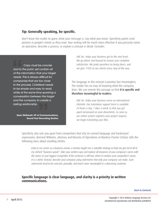 Tip: Generally speaking, be specific.

             Don’t leave the reader to guess what your message is. Say what you mean. Specificity paints vivid
             pictures in people’s minds as they read. Your writing will be much more effective if you precisely name
             an operation, describe a process, or explain a concept in detail. Consider:




    “
                                                             	    ABC Inc. helps your business get to the next level. 		
                                                             	    We go above and beyond to ensure your complete 		
     	       Copy must be concise                            	    satisfaction. We pride ourselves on being doers, and 		
     and to the point, yet contain all                       	    we give 110% to our clients every step of the way.
     of the information that your target
     needs. This is always difficult for
     companies that are too close                            The language in this excerpt is positive but meaningless.
     to the process. Collateral needs                        The reader has no way of knowing what the company
     to be simple and easy to read,                          does. We can rewrite the passage so that it is specific and
     while at the same time sparking a                       therefore meaningful to readers:
     conversation between the target




                            ”
     and the company to create a                             	    ABC Inc. helps your business serve an international 		
     lasting relationship.                                   	    clientele. Our translation support team is available 		
                                                             	    24 hours a day, 7 days a week so that you get 		
                                                             	    quick turnaround on your documents. As soon as 		
         Sean Wetherell, VP of Communications,               	    our online system registers your project request,
                 Sound Post Recording Studios
                                                             	    we begin translating your files.




             Specificity also sets you apart from competitors that rely on canned language and hackneyed
             expressions. Bernard Williams, attorney and Director of Operations at Mastery Charter School, tells the
             following story about avoiding clichés:

                     Early in my career as a business owner, a mentor taught me a valuable strategy to help me get rid of all of
                     my clichéd “business-speak”: Take your written copy and replace all instances of your company’s name with
                     the name of your biggest competitor. If the sentence is still true when it contains your competitor’s name,
                     it is a cliché. Instead, describe your company using statements that only your company can make. Such
                     statements tend to be concrete, provable, and much more meaningful to a discerning customer.




             Specific language is clear language, and clarity is a priority in written
             communications.

                                                                                                                               Back to Contents


                                                                                                  Copyright © 2012 RedLine Language Services LLC
9   April 2012                                                                                Unauthorized reproduction and distribution prohibited
 